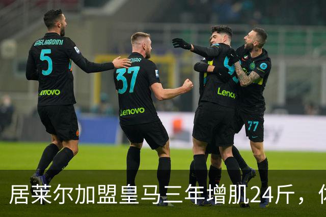 居莱尔加盟皇马三年增肌24斤，体脂率下降2%！西甲赛场上的新星崛起